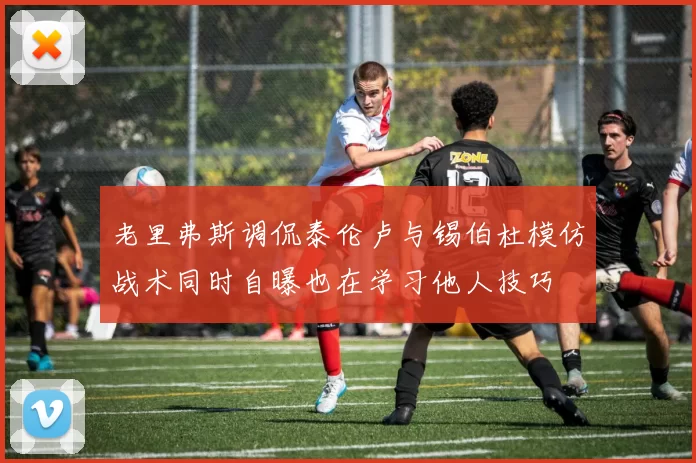 老里弗斯调侃泰伦卢与锡伯杜模仿战术同时自曝也在学习他人技巧