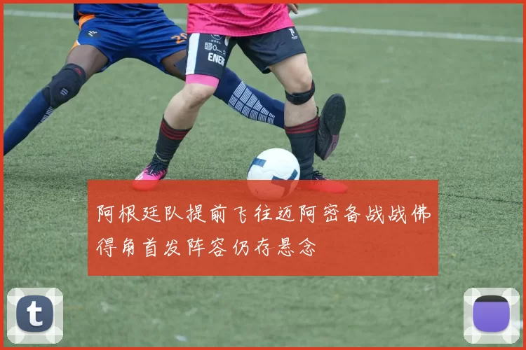 阿根廷队提前飞往迈阿密备战战佛得角首发阵容仍存悬念