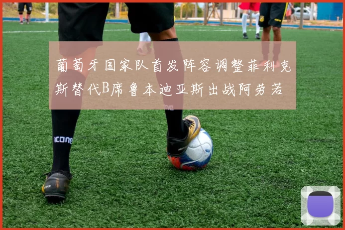 葡萄牙国家队首发阵容调整菲利克斯替代B席鲁本迪亚斯出战阿劳若