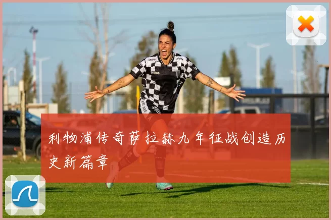 利物浦传奇萨拉赫九年征战创造历史新篇章