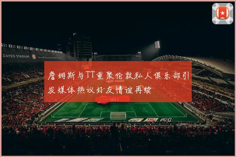 詹姆斯与TT重聚伦敦私人俱乐部引发媒体热议好友情谊再续