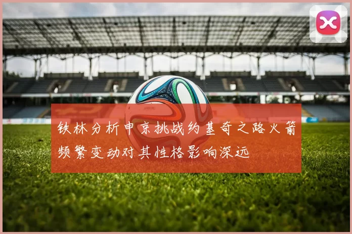 铁林分析申京挑战约基奇之路火箭频繁变动对其性格影响深远