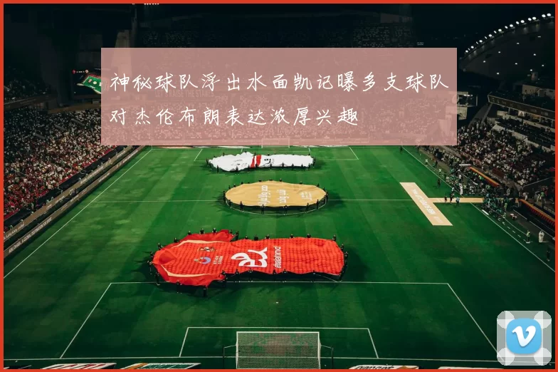神秘球队浮出水面凯记曝多支球队对杰伦布朗表达浓厚兴趣