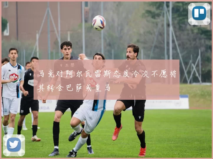 马竞对阿尔瓦雷斯态度冷淡不愿将其转会巴萨或皇马