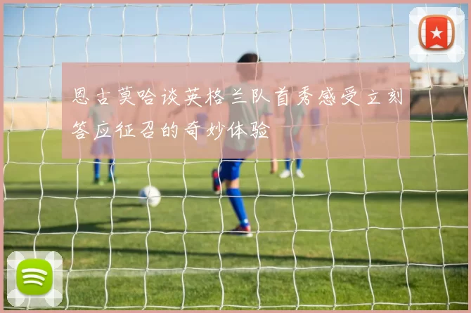 恩古莫哈谈英格兰队首秀感受立刻答应征召的奇妙体验
